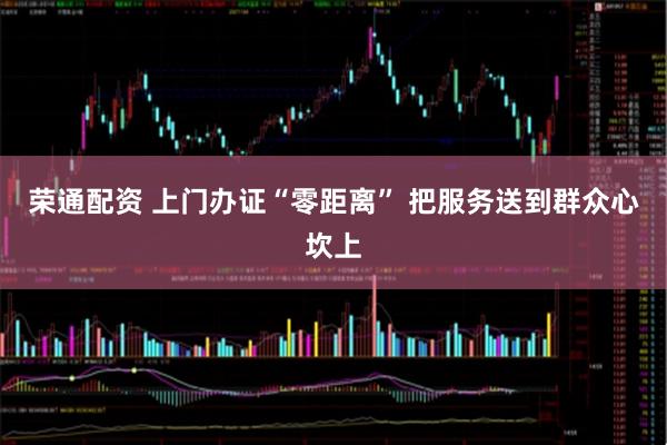 荣通配资 上门办证“零距离” 把服务送到群众心坎上