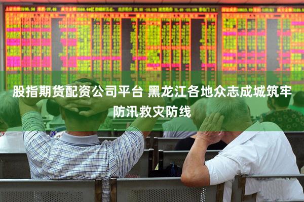 股指期货配资公司平台 黑龙江各地众志成城筑牢防汛救灾防线