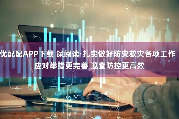 优配配APP下载 深阅读·扎实做好防灾救灾各项工作｜应对举措更完善 巡查防控更高效