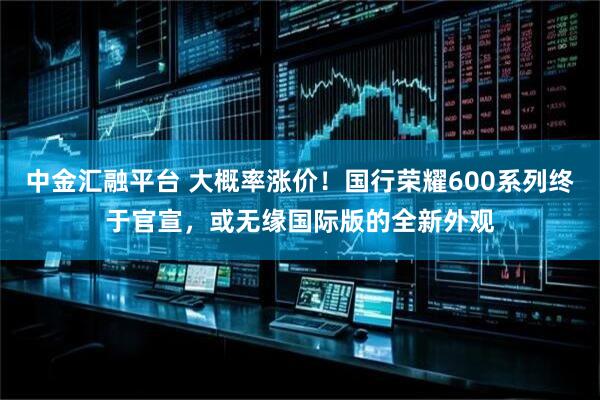 中金汇融平台 大概率涨价！国行荣耀600系列终于官宣，或无缘国际版的全新外观