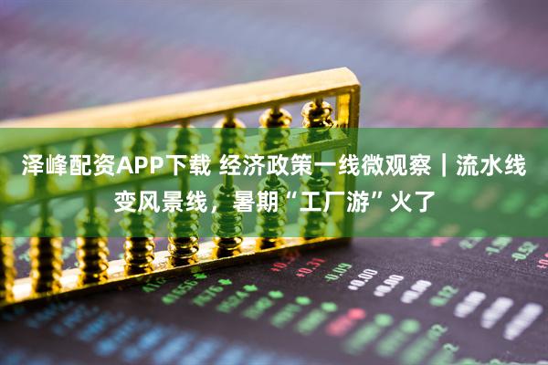 泽峰配资APP下载 经济政策一线微观察｜流水线变风景线，暑期“工厂游”火了
