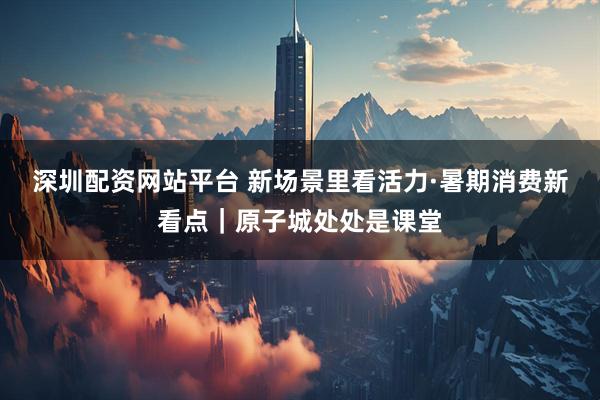 深圳配资网站平台 新场景里看活力·暑期消费新看点｜原子城处处是课堂