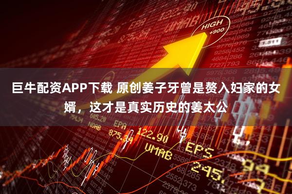 巨牛配资APP下载 原创姜子牙曾是赘入妇家的女婿，这才是真实历史的姜太公
