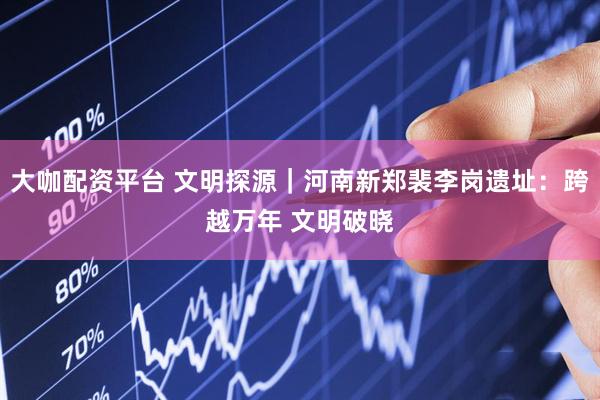 大咖配资平台 文明探源｜河南新郑裴李岗遗址：跨越万年 文明破晓