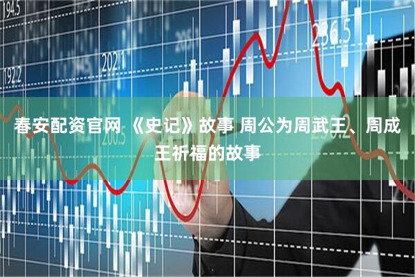 春安配资官网 《史记》故事 周公为周武王、周成王祈福的故事