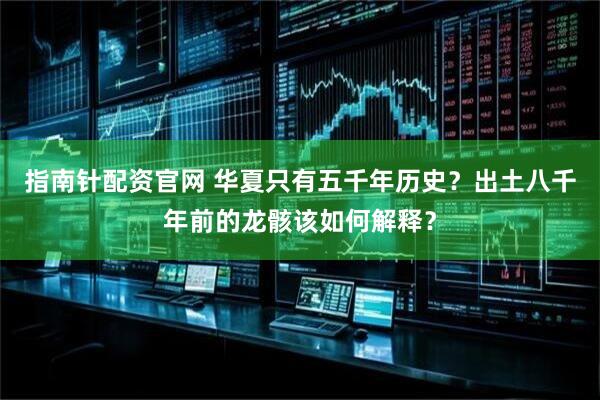 指南针配资官网 华夏只有五千年历史？出土八千年前的龙骸该如何解释？