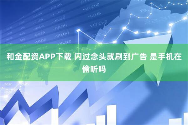 和金配资APP下载 闪过念头就刷到广告 是手机在偷听吗