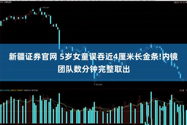 新疆证券官网 5岁女童误吞近4厘米长金条!内镜团队数分钟完整取出