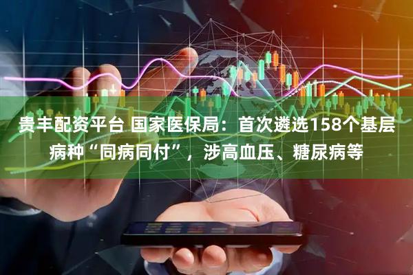 贵丰配资平台 国家医保局：首次遴选158个基层病种“同病同付”，涉高血压、糖尿病等