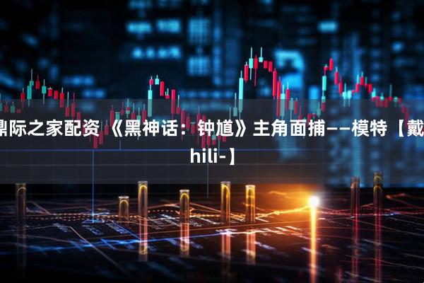 鼎际之家配资 《黑神话：钟馗》主角面捕——模特【戴zhili-】