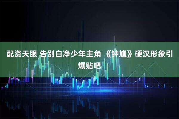 配资天眼 告别白净少年主角 《钟馗》硬汉形象引爆贴吧