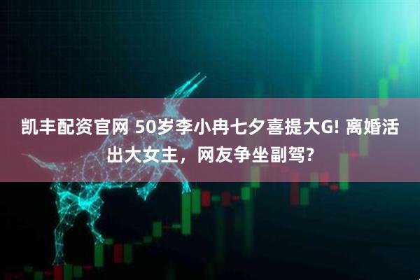 凯丰配资官网 50岁李小冉七夕喜提大G! 离婚活出大女主，网友争坐副驾?