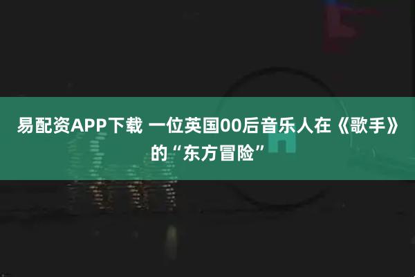 易配资APP下载 一位英国00后音乐人在《歌手》的“东方冒险”