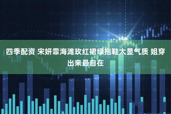 四季配资 宋妍霏海滩玫红裙绿拖鞋太显气质 姐穿出来最自在